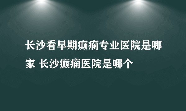 长沙看早期癫痫专业医院是哪家 长沙癫痫医院是哪个