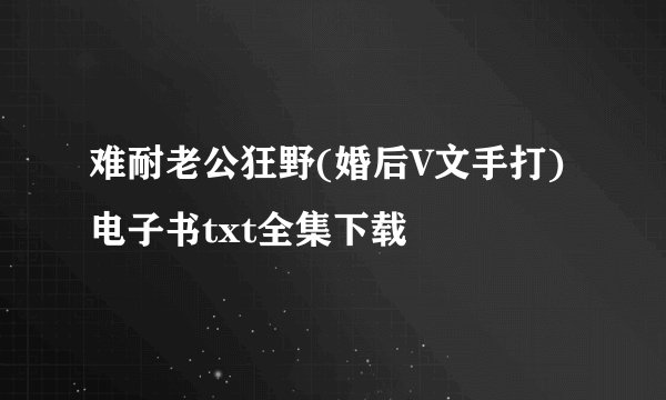 难耐老公狂野(婚后V文手打)电子书txt全集下载