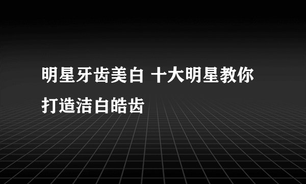 明星牙齿美白 十大明星教你打造洁白皓齿