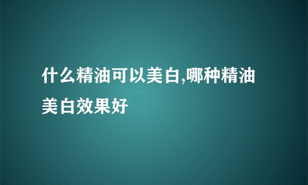 什么精油可以美白,哪种精油美白效果好