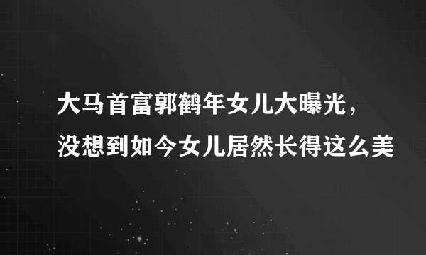 大马首富郭鹤年女儿大曝光，没想到如今女儿居然长得这么美