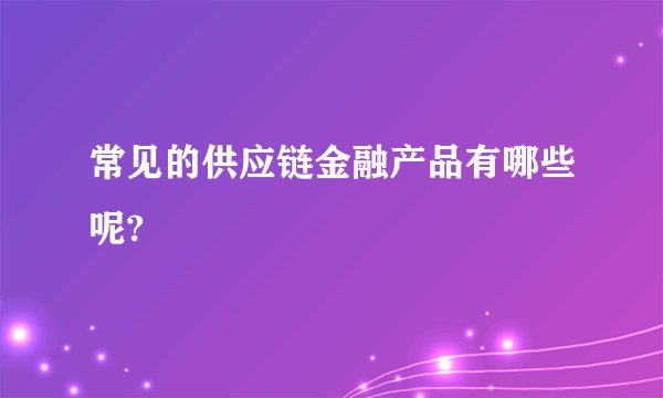 常见的供应链金融产品有哪些呢?
