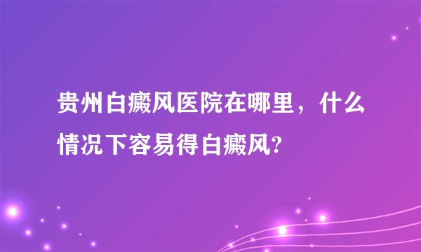 贵州白癜风医院在哪里，什么情况下容易得白癜风?