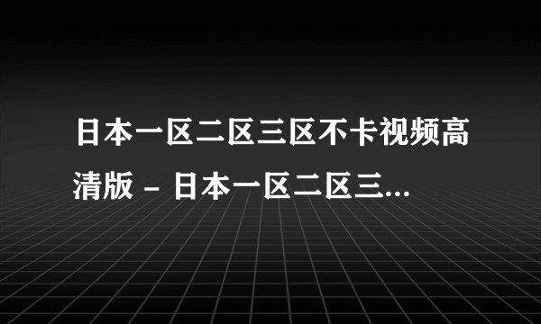 日本一区二区三区不卡视频高清版 - 日本一区二区三区不卡视频