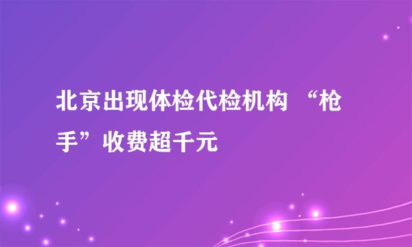 北京出现体检代检机构 “枪手”收费超千元