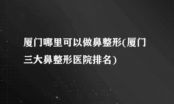 厦门哪里可以做鼻整形(厦门三大鼻整形医院排名)