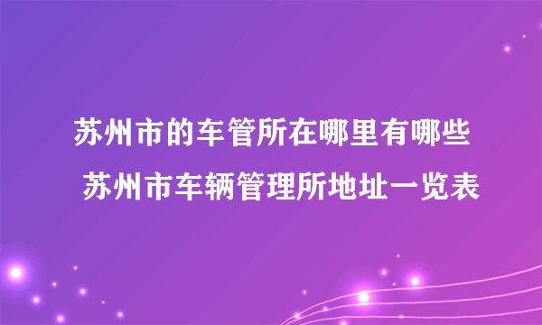 苏州市的车管所在哪里有哪些 苏州市车辆管理所地址一览表