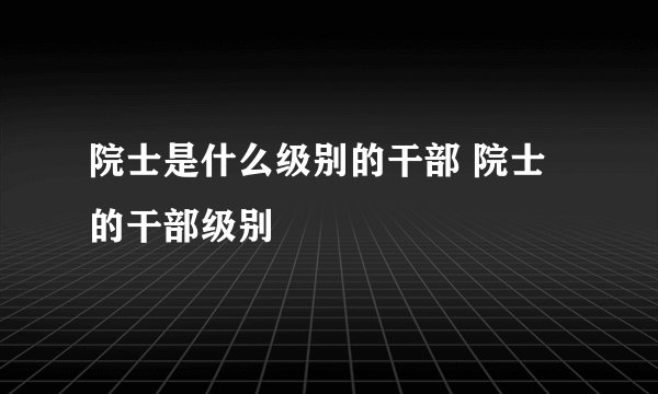 院士是什么级别的干部 院士的干部级别