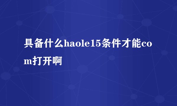 具备什么haole15条件才能com打开啊