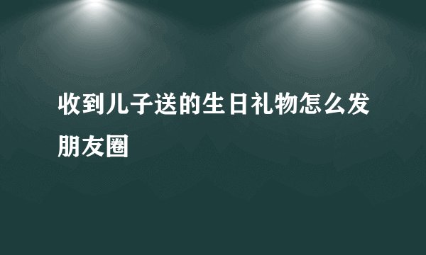 收到儿子送的生日礼物怎么发朋友圈