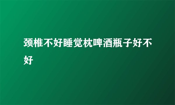 颈椎不好睡觉枕啤酒瓶子好不好