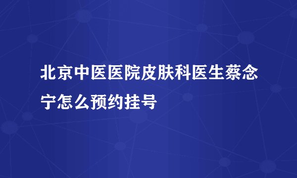 北京中医医院皮肤科医生蔡念宁怎么预约挂号