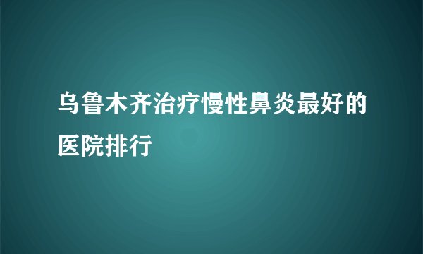 乌鲁木齐治疗慢性鼻炎最好的医院排行