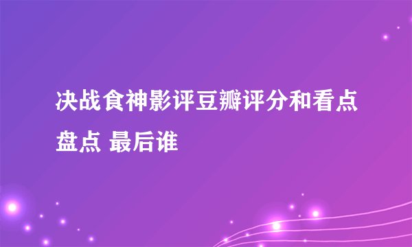 决战食神影评豆瓣评分和看点盘点 最后谁
