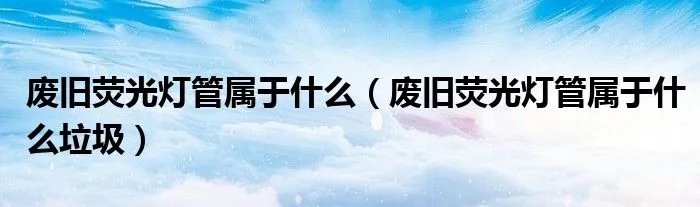 废旧荧光灯管属于什么(废旧荧光灯管属于什么垃圾)