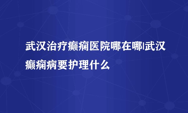 武汉治疗癫痫医院哪在哪|武汉癫痫病要护理什么