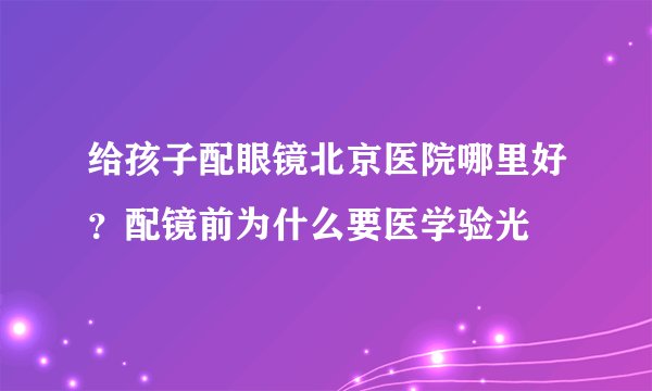 给孩子配眼镜北京医院哪里好?配镜前为什么要医学验光