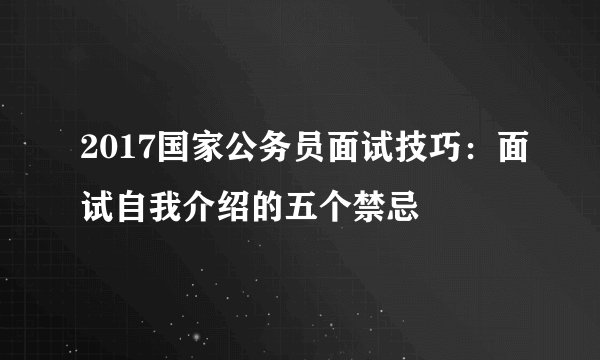 2017国家公务员面试技巧：面试自我介绍的五个禁忌