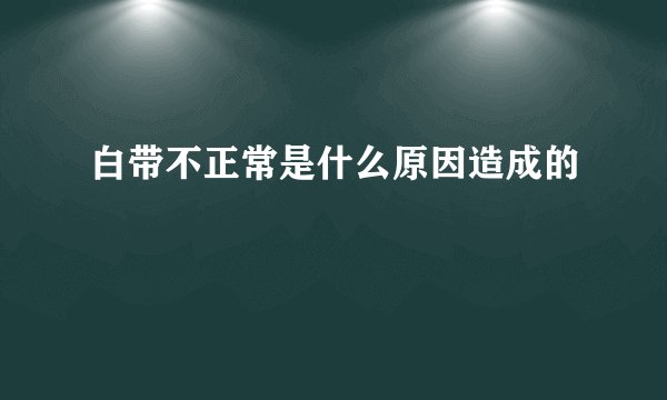 白带不正常是什么原因造成的