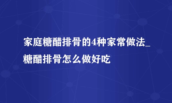 家庭糖醋排骨的4种家常做法_糖醋排骨怎么做好吃