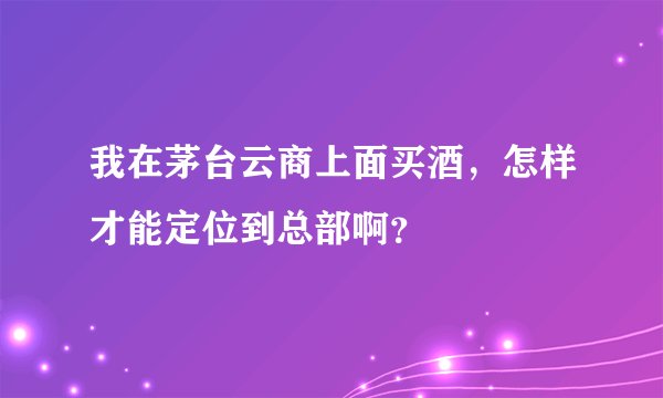 我在茅台云商上面买酒，怎样才能定位到总部啊？