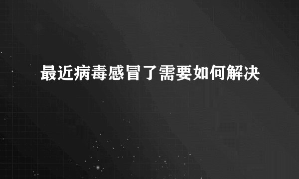 最近病毒感冒了需要如何解决
