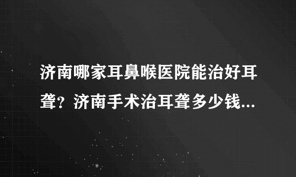 济南哪家耳鼻喉医院能治好耳聋?济南手术治耳聋多少钱?济南耳鼻喉医院