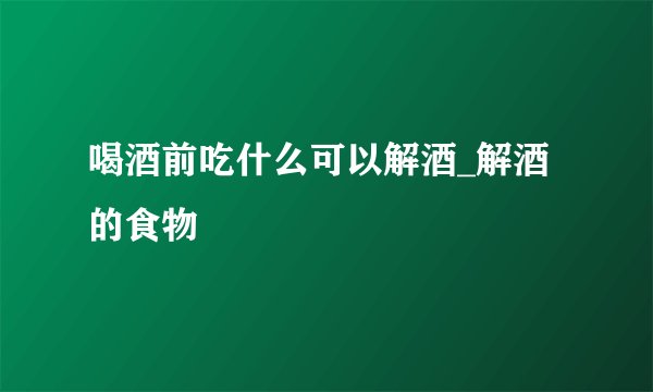 喝酒前吃什么可以解酒_解酒的食物