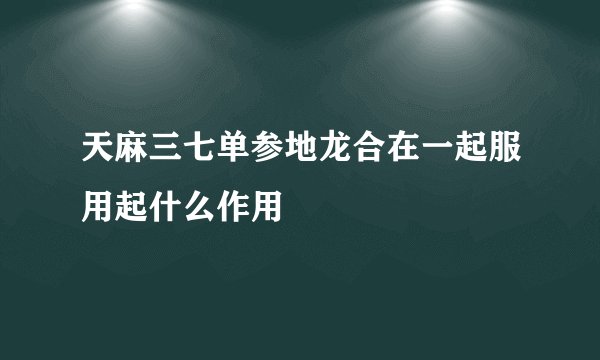 天麻三七单参地龙合在一起服用起什么作用