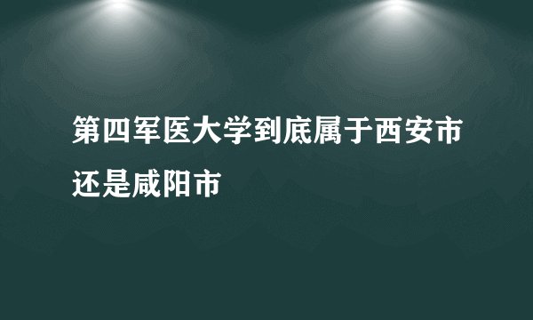 第四军医大学到底属于西安市还是咸阳市