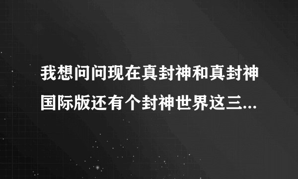 我想问问现在真封神和真封神国际版还有个封神世界这三个游戏现在那个正规。
