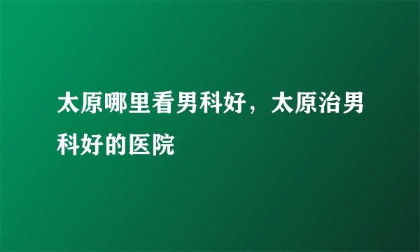 太原哪里看男科好，太原治男科好的医院