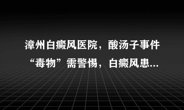 漳州白癜风医院,酸汤子事件“毒物”需警惕,白癜风患者还需重视黄曲霉毒素