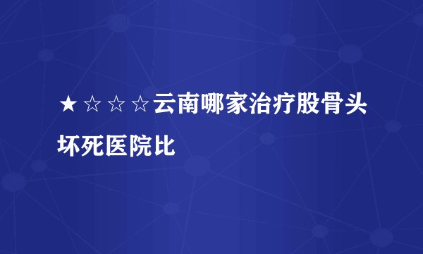 ★☆☆☆云南哪家治疗股骨头坏死医院比