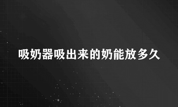 吸奶器吸出来的奶能放多久