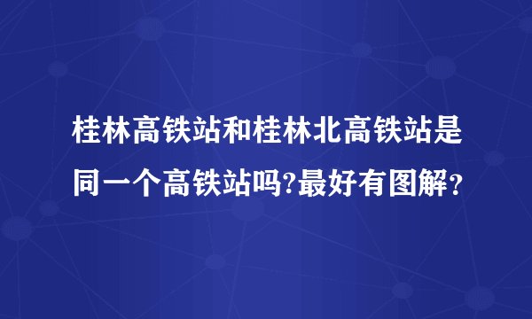 桂林高铁站和桂林北高铁站是同一个高铁站吗?最好有图解?
