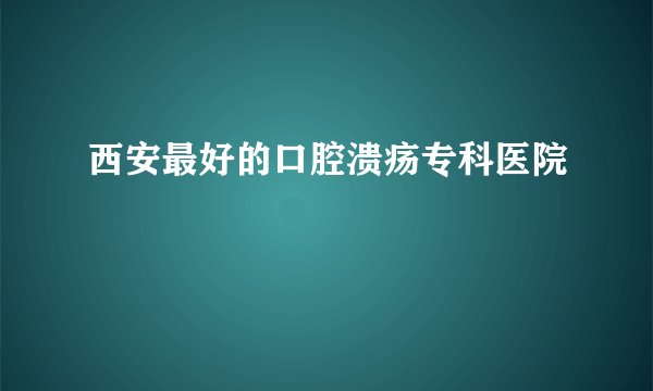西安最好的口腔溃疡专科医院