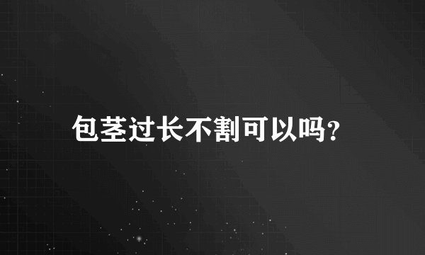 包茎过长不割可以吗？