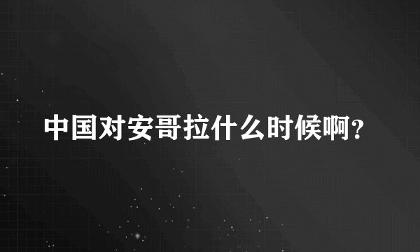 中国对安哥拉什么时候啊？