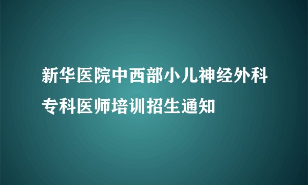 新华医院中西部小儿神经外科专科医师培训招生通知