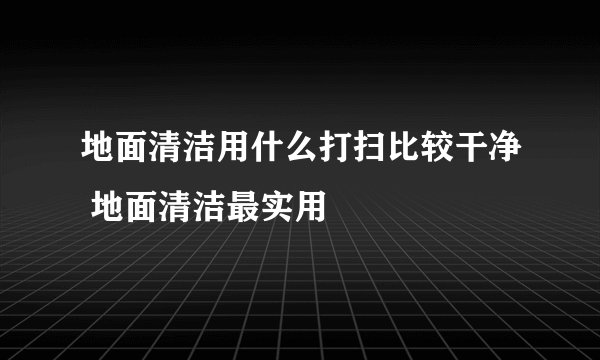 地面清洁用什么打扫比较干净 地面清洁最实用