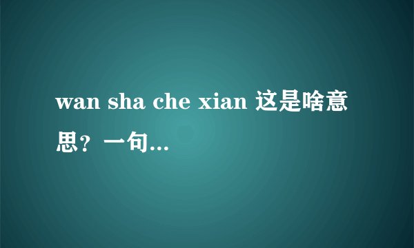wan sha che xian 这是啥意思?一句话的首字母。原句子是啥