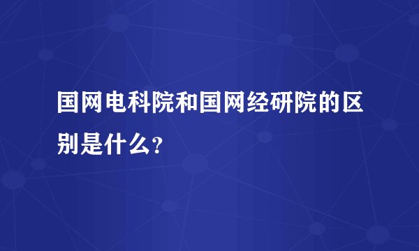 国网电科院和国网经研院的区别是什么?