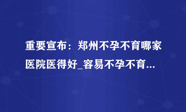 重要宣布:郑州不孕不育哪家医院医得好_容易不孕不育的人群有哪些