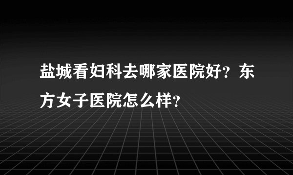 盐城看妇科去哪家医院好？东方女子医院怎么样？