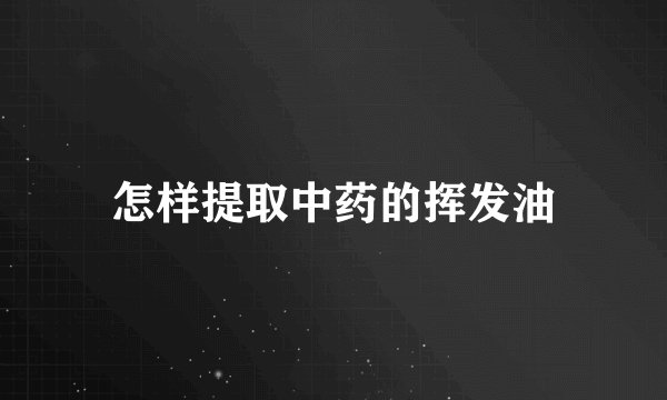 怎样提取中药的挥发油