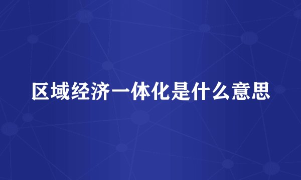 区域经济一体化是什么意思