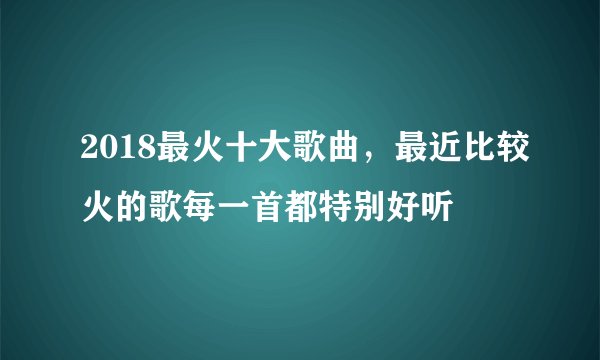 2018最火十大歌曲，最近比较火的歌每一首都特别好听