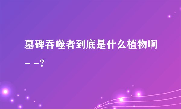 墓碑吞噬者到底是什么植物啊- -？