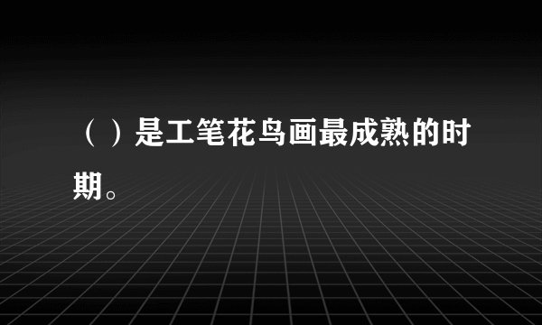 （）是工笔花鸟画最成熟的时期。